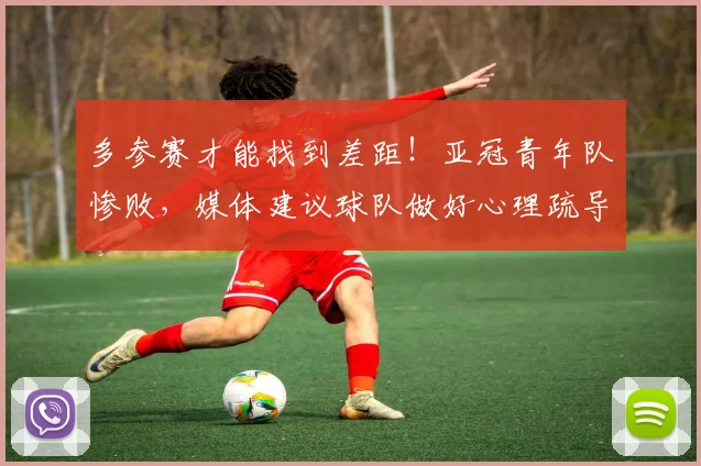 多参赛才能找到差距！亚冠青年队惨败，媒体建议球队做好心理疏导