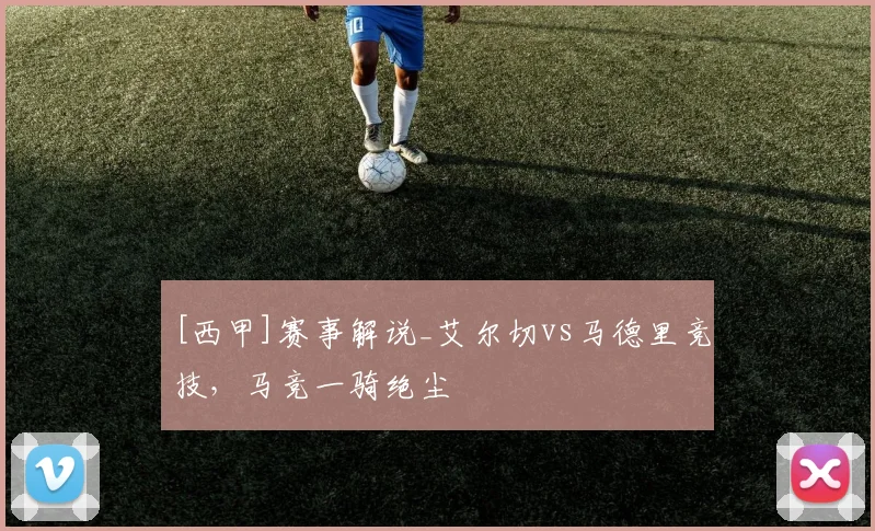 [西甲]赛事解说_艾尔切vs马德里竞技，马竞一骑绝尘