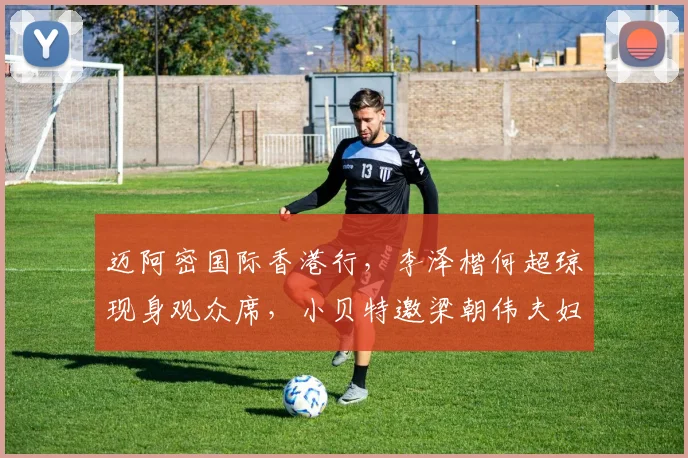 迈阿密国际香港行，李泽楷何超琼现身观众席，小贝特邀梁朝伟夫妇