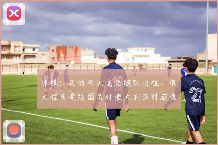津媒：足协两大高层随队出征，很大程度是防国足对澳大利亚时崩盘