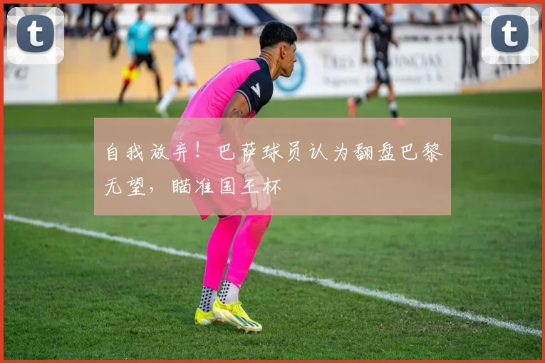 自我放弃！巴萨球员认为翻盘巴黎无望，瞄准国王杯