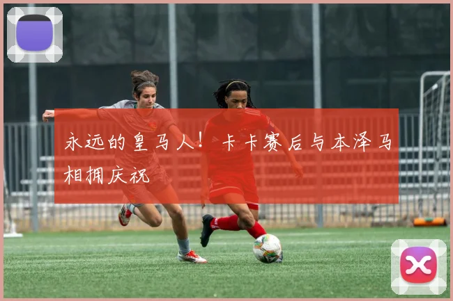 永远的皇马人！卡卡赛后与本泽马相拥庆祝
