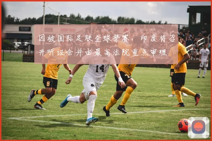因被国际足联全球禁赛，印度将召开听证会并由最高法院重点审理
