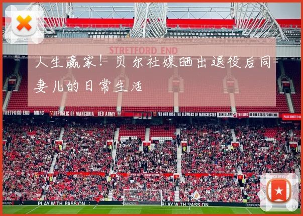 人生赢家！贝尔社媒晒出退役后同妻儿的日常生活