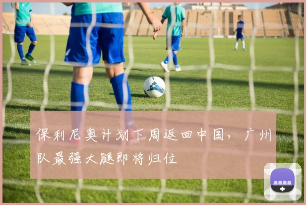 保利尼奥计划下周返回中国，广州队最强大腿即将归位