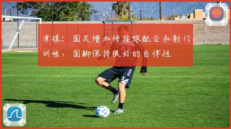 津媒：国足增加传接球配合和射门训练，国脚保持很好的自律性