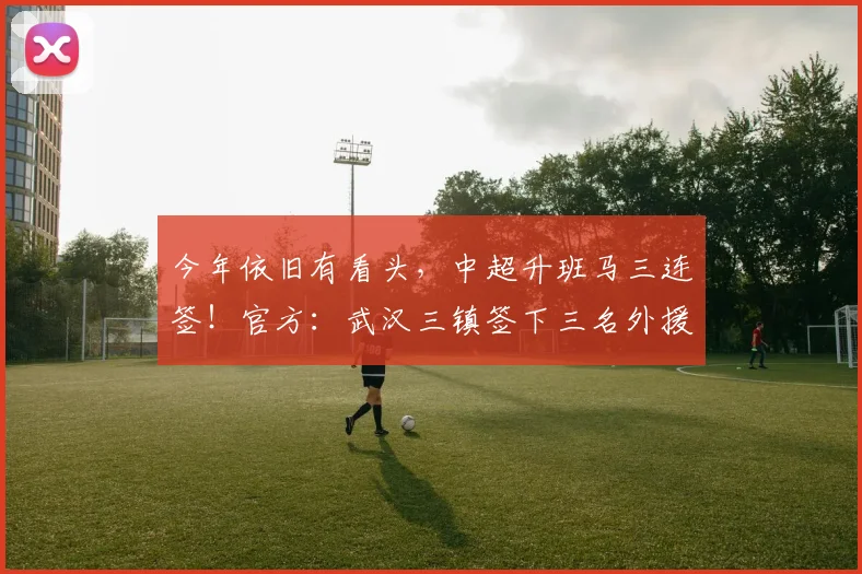 今年依旧有看头，中超升班马三连签！官方：武汉三镇签下三名外援