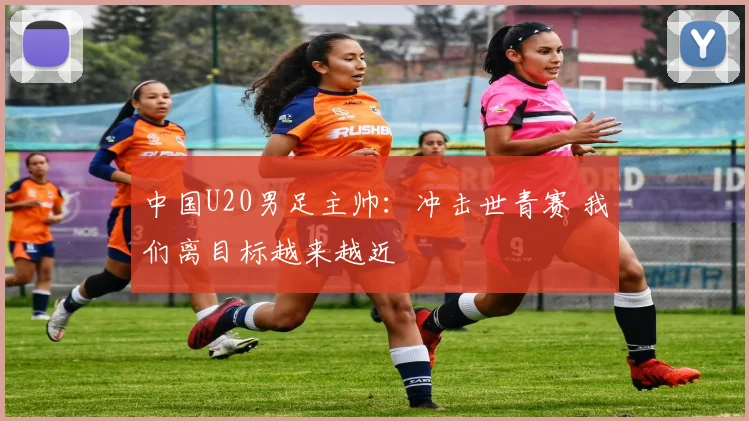 中国U20男足主帅：冲击世青赛 我们离目标越来越近