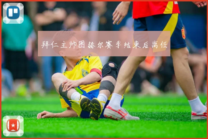 拜仁主帅图赫尔赛季结束后离任