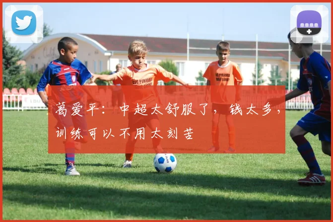葛爱平：中超太舒服了，钱太多，训练可以不用太刻苦
