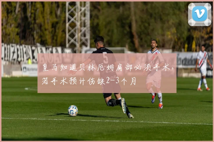 皇马知道贝林厄姆肩部必须手术，若手术预计伤缺2-3个月