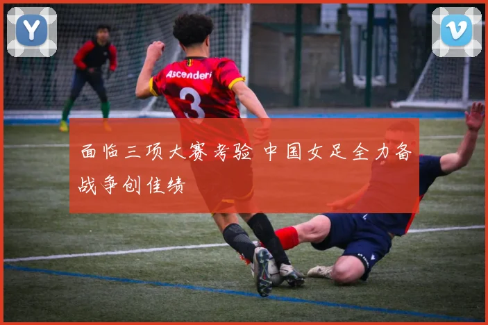 面临三项大赛考验 中国女足全力备战争创佳绩