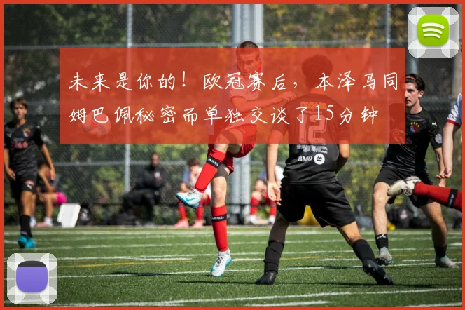 未来是你的！欧冠赛后，本泽马同姆巴佩秘密而单独交谈了15分钟