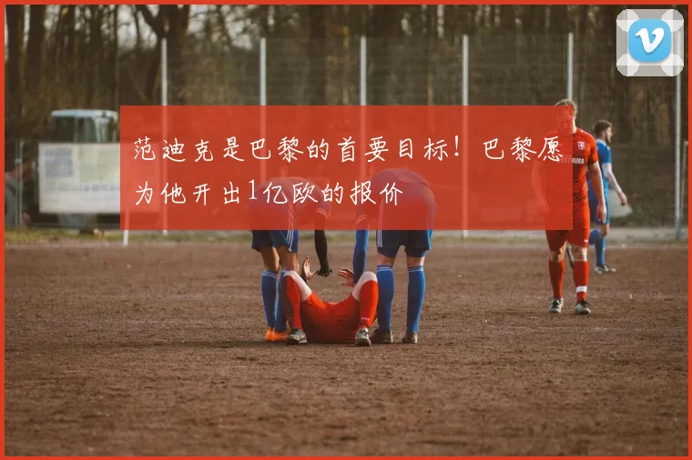 范迪克是巴黎的首要目标！巴黎愿为他开出1亿欧的报价