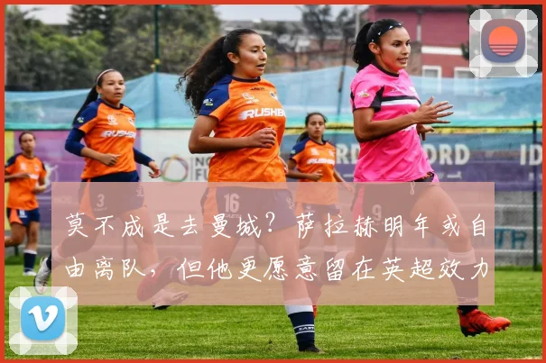 莫不成是去曼城？萨拉赫明年或自由离队，但他更愿意留在英超效力