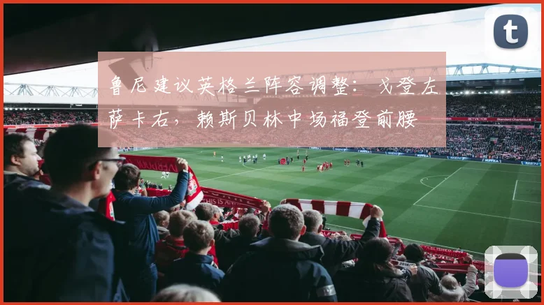 鲁尼建议英格兰阵容调整：戈登左萨卡右，赖斯贝林中场福登前腰