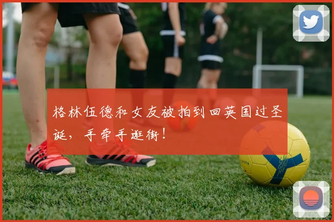 格林伍德和女友被拍到回英国过圣诞，手牵手逛街！