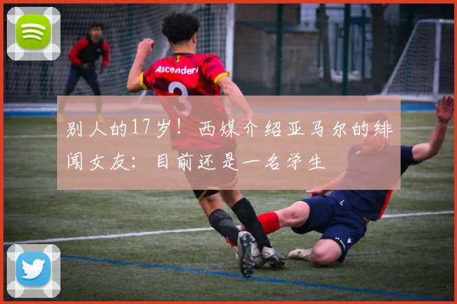 别人的17岁！西媒介绍亚马尔的绯闻女友：目前还是一名学生