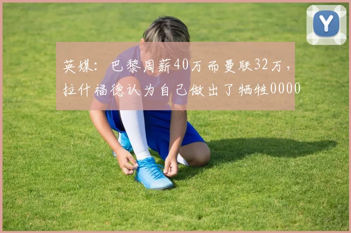 英媒：巴黎周薪40万而曼联32万，拉什福德认为自己做出了牺牲0000644