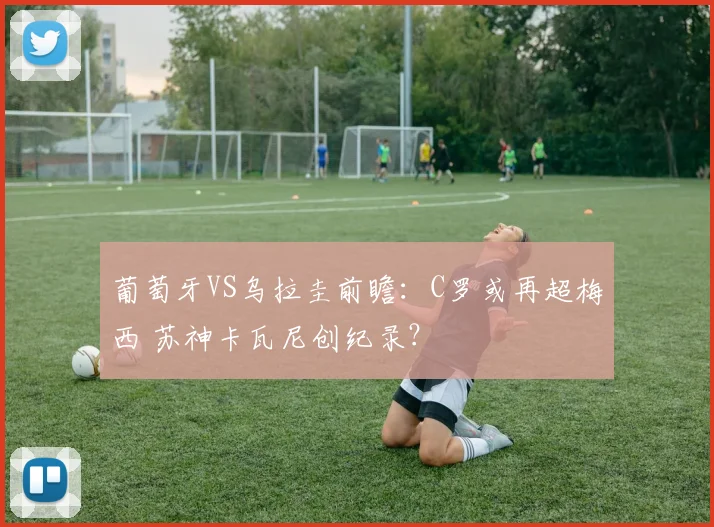 葡萄牙VS乌拉圭前瞻：C罗或再超梅西 苏神卡瓦尼创纪录？