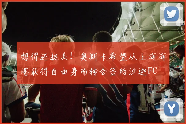 想得还挺美！奥斯卡希望从上海海港获得自由身而转会签约沙迦FC