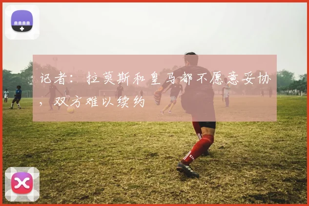记者：拉莫斯和皇马都不愿意妥协，双方难以续约