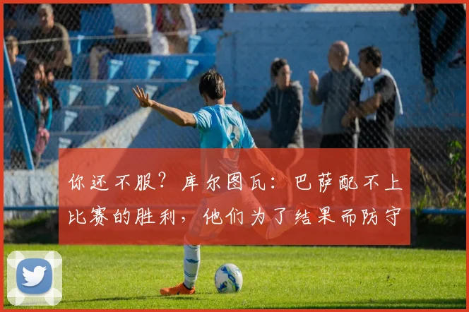 你还不服？库尔图瓦：巴萨配不上比赛的胜利，他们为了结果而防守