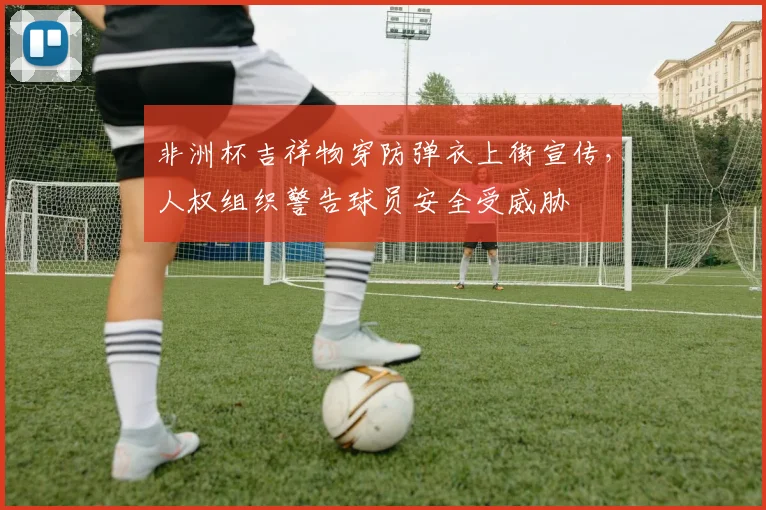 非洲杯吉祥物穿防弹衣上街宣传，人权组织警告球员安全受威胁