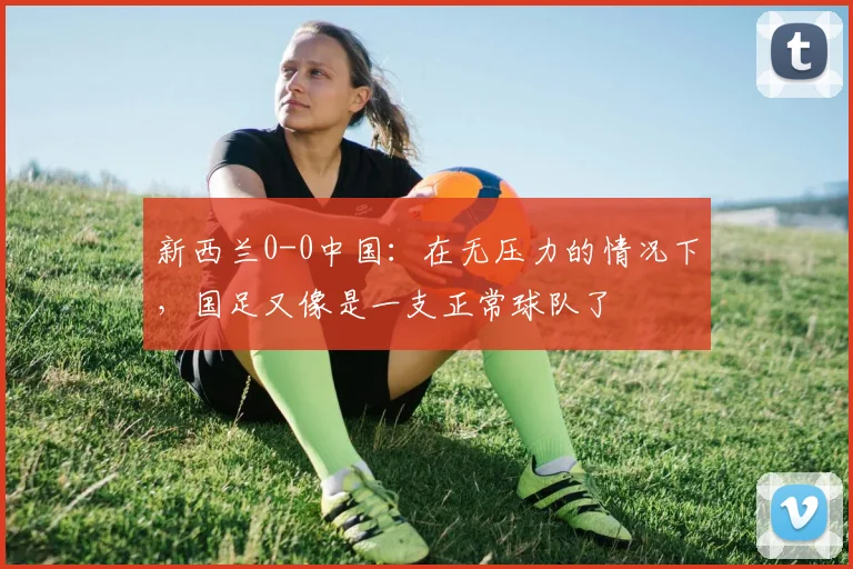 新西兰0-0中国：在无压力的情况下，国足又像是一支正常球队了