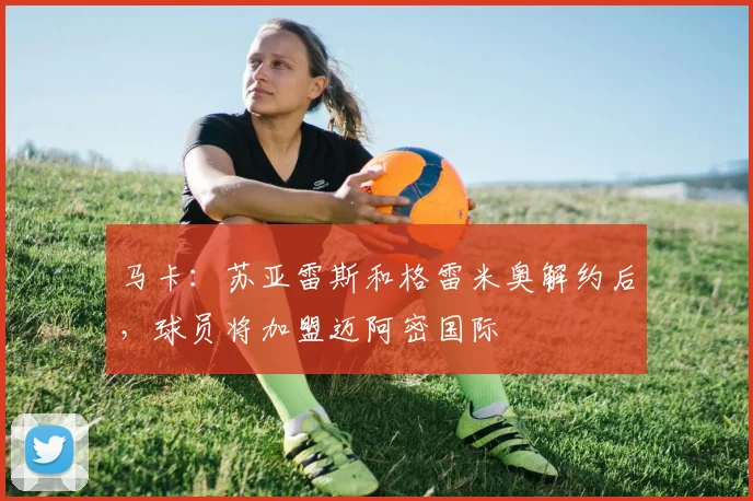 马卡：苏亚雷斯和格雷米奥解约后，球员将加盟迈阿密国际