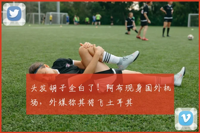 头发胡子全白了！阿布现身国外机场，外媒称其将飞土耳其