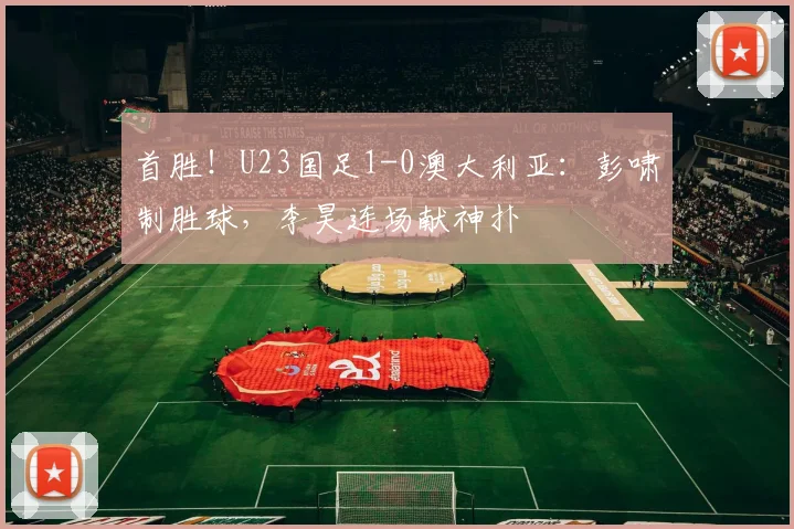 首胜！U23国足1-0澳大利亚：彭啸制胜球，李昊连场献神扑