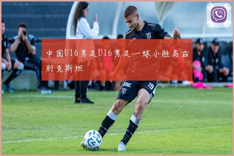 中国U16男足U16男足一球小胜乌兹别克斯坦