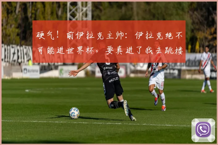 硬气！前伊拉克主帅：伊拉克绝不可能进世界杯，要真进了我去跳楼