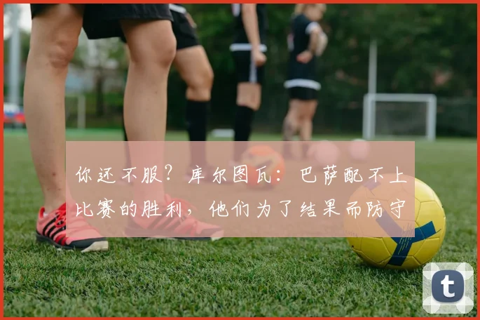 你还不服？库尔图瓦：巴萨配不上比赛的胜利，他们为了结果而防守